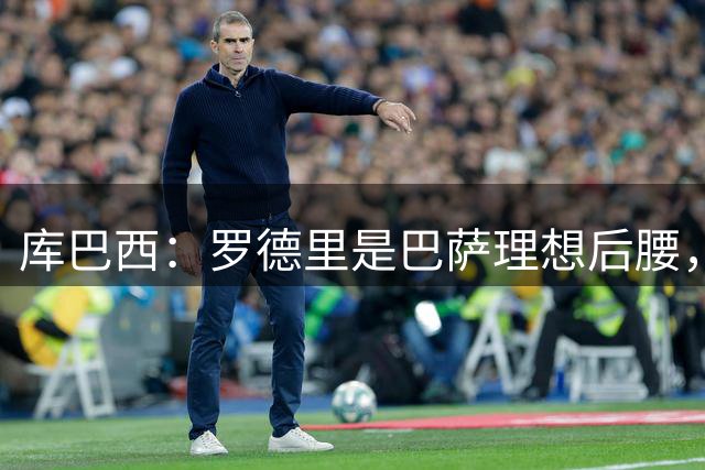 库巴西：罗德里是巴萨理想后腰，可以帮我们提升到另一个层次