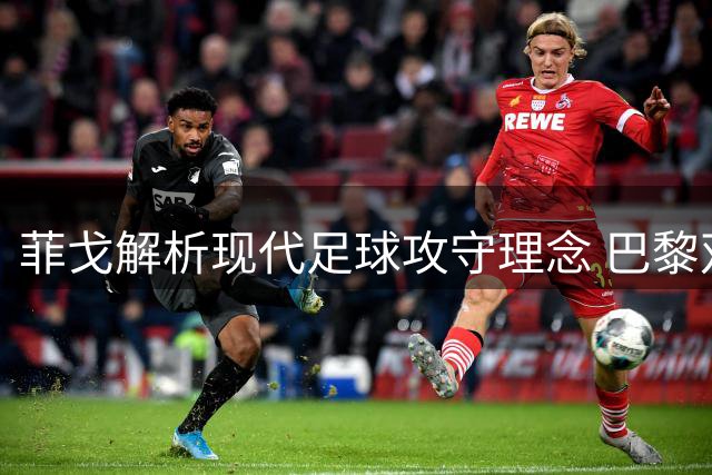 菲戈解析现代足球攻守理念 巴黎双冠印证全员参与价值